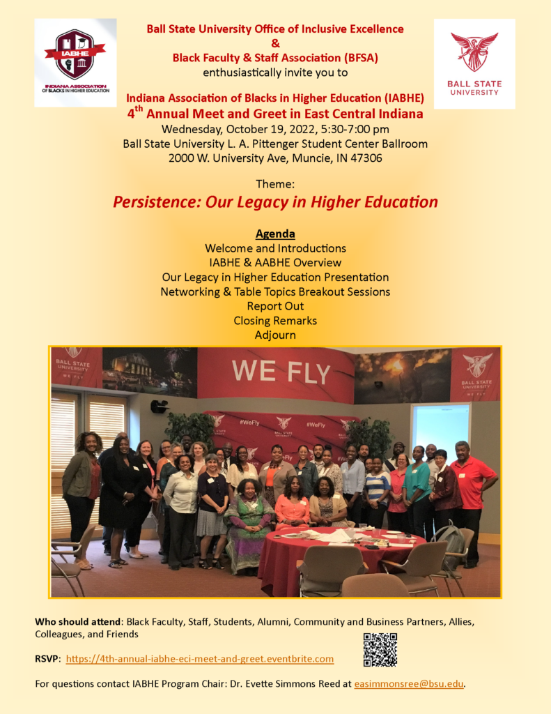 Indiana Association of Blacks in Higher Education (IABHE)
4th Annual Meet and Greet in East Central Indiana
Wednesday, October 19, 2022, 5:30 pm - 7:00 pm
Ball State University L. A. Pittenger Student Center Ballroom, 2000 W. University Ave, Muncie, IN 47306
Theme: Persistence: Our Legacy in Higher Education
Who Should Attend: Black Faculty, Staff, Students, Alumni, Community and Business Partners, Allies, Colleagues, and Friends
Register: https://4th-annual-iabhe-eci-meet-and-greet.eventbrite.com (Virtual Option Available)